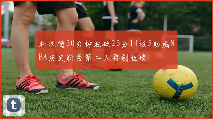 科沃德30分钟狂砍23分14板5助成NBA历史新秀第二人再创佳绩