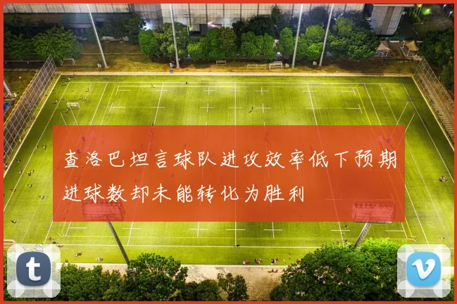 查洛巴坦言球队进攻效率低下预期进球数却未能转化为胜利