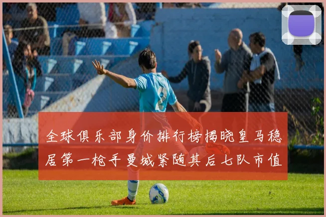 全球俱乐部身价排行榜揭晓皇马稳居第一枪手曼城紧随其后七队市值超十亿