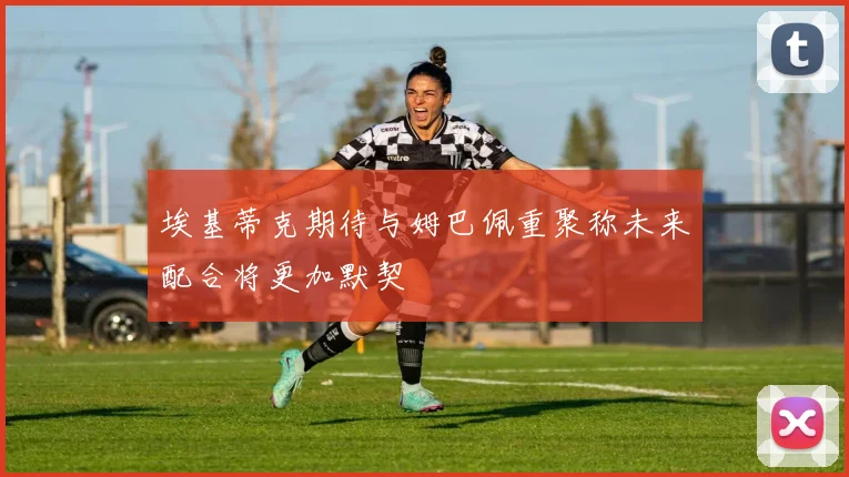 埃基蒂克期待与姆巴佩重聚称未来配合将更加默契