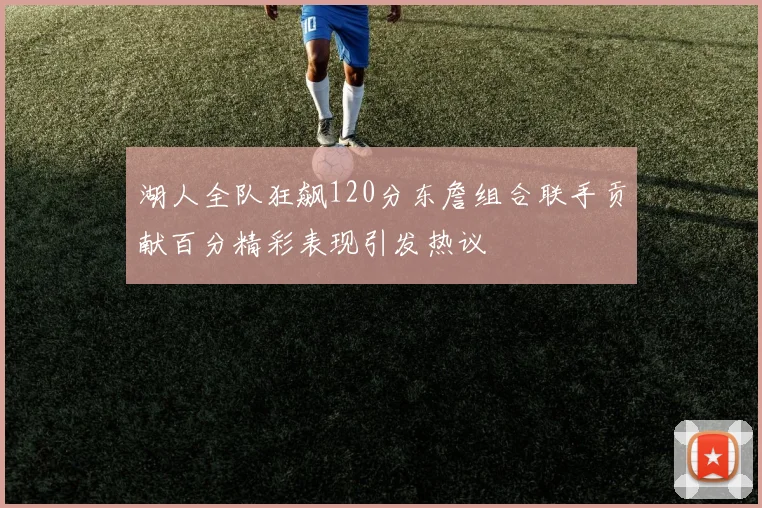湖人全队狂飙120分东詹组合联手贡献百分精彩表现引发热议