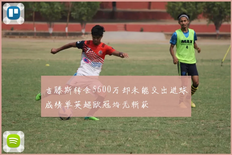 吉滕斯转会5600万却未能交出进球成绩单英超欧冠均无斩获