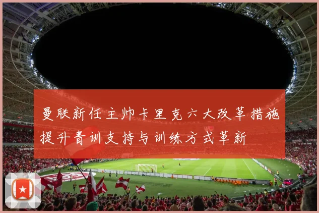 曼联新任主帅卡里克六大改革措施提升青训支持与训练方式革新