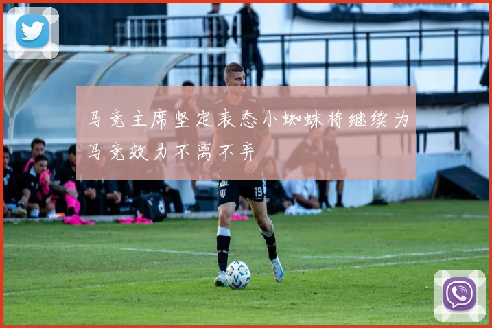 马竞主席坚定表态小蜘蛛将继续为马竞效力不离不弃