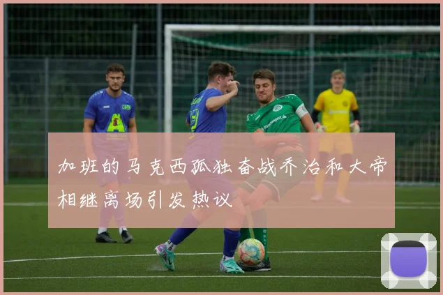 加班的马克西孤独奋战乔治和大帝相继离场引发热议