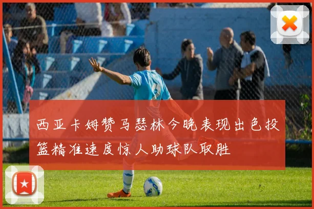 西亚卡姆赞马瑟林今晚表现出色投篮精准速度惊人助球队取胜