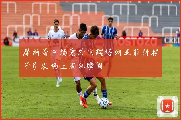 摩纳哥中场意外飞踹塔利亚菲科脖子引发场上混乱瞬间