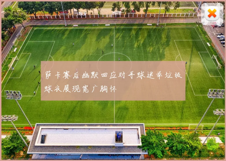萨卡赛后幽默回应对手球迷举垃圾球衣展现宽广胸怀