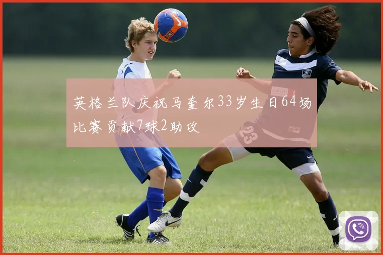 英格兰队庆祝马奎尔33岁生日64场比赛贡献7球2助攻