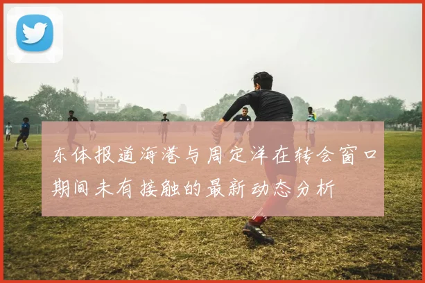 东体报道海港与周定洋在转会窗口期间未有接触的最新动态分析