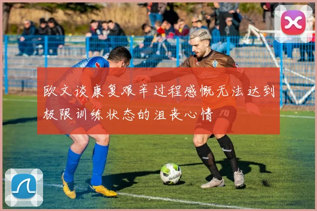 欧文谈康复艰辛过程感慨无法达到极限训练状态的沮丧心情