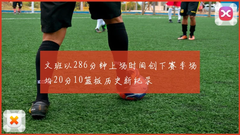 文班以286分钟上场时间创下赛季场均20分10篮板历史新纪录
