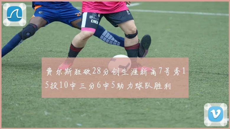 费尔斯狂砍28分创生涯新高7号秀15投10中三分6中5助力球队胜利