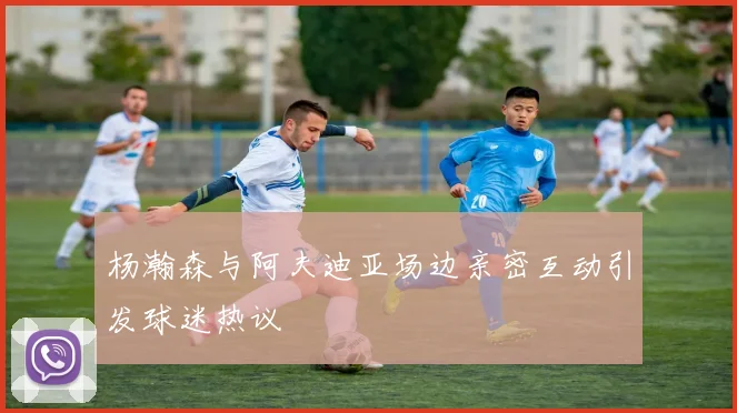 杨瀚森与阿夫迪亚场边亲密互动引发球迷热议