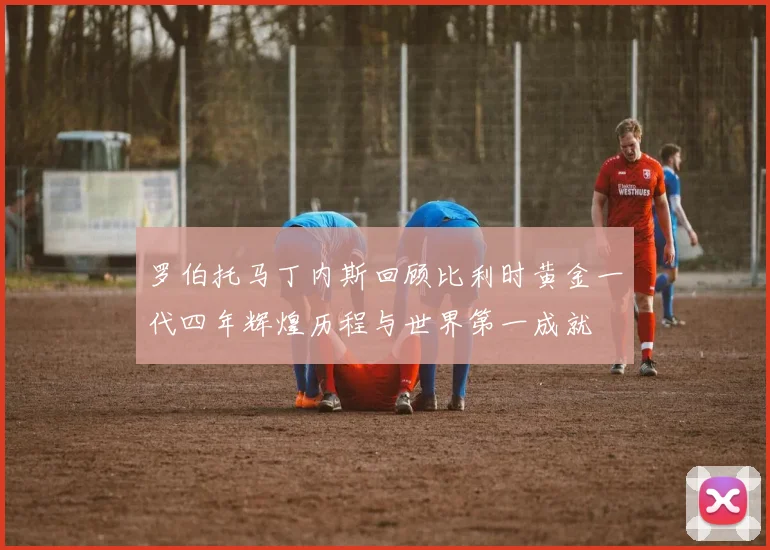 罗伯托马丁内斯回顾比利时黄金一代四年辉煌历程与世界第一成就