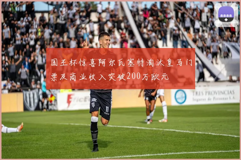 国王杯惊喜阿尔瓦塞特淘汰皇马门票及商业收入突破200万欧元