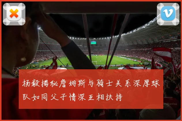 杨毅揭秘詹姆斯与骑士关系深厚球队如同父子情深互相扶持