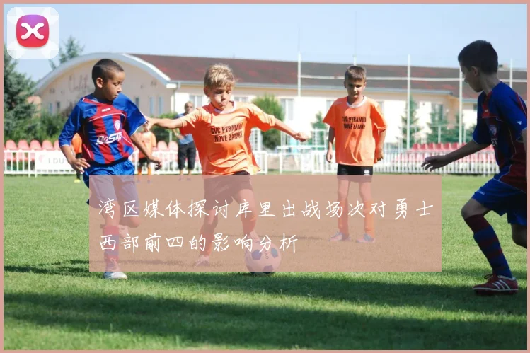 湾区媒体探讨库里出战场次对勇士西部前四的影响分析