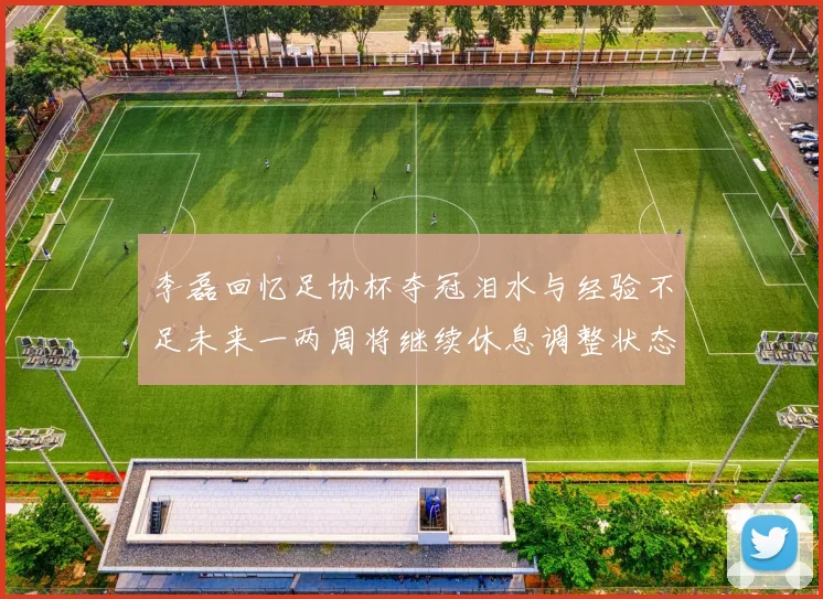 李磊回忆足协杯夺冠泪水与经验不足未来一两周将继续休息调整状态