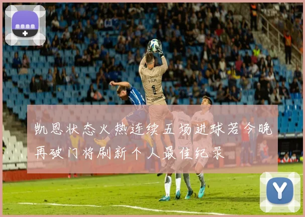 凯恩状态火热连续五场进球若今晚再破门将刷新个人最佳纪录