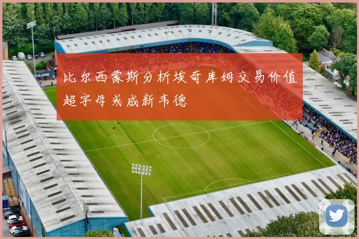 比尔西蒙斯分析埃奇库姆交易价值超字母或成新韦德