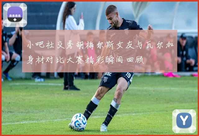小吧社交秀胡梅尔斯女友与瓦尔加身材对比大赛精彩瞬间回顾