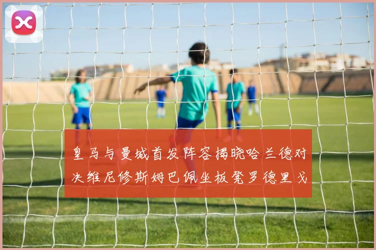 皇马与曼城首发阵容揭晓哈兰德对决维尼修斯姆巴佩坐板凳罗德里戈出战