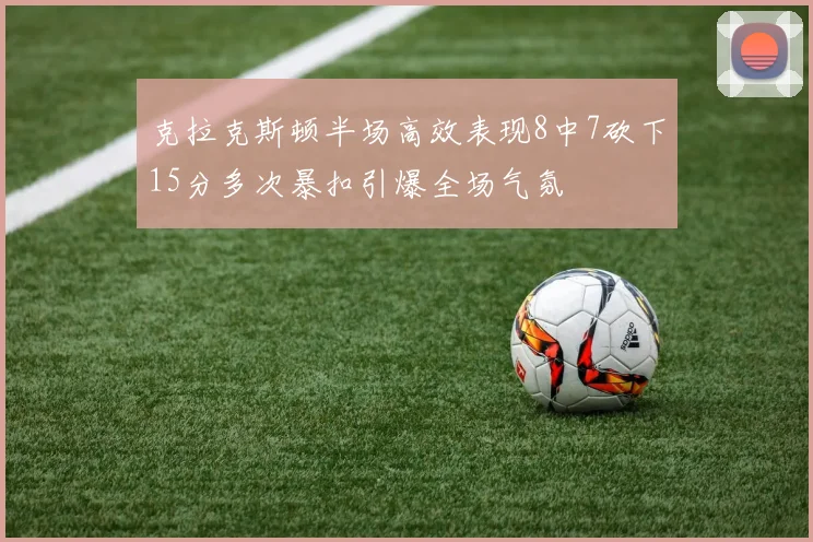 克拉克斯顿半场高效表现8中7砍下15分多次暴扣引爆全场气氛